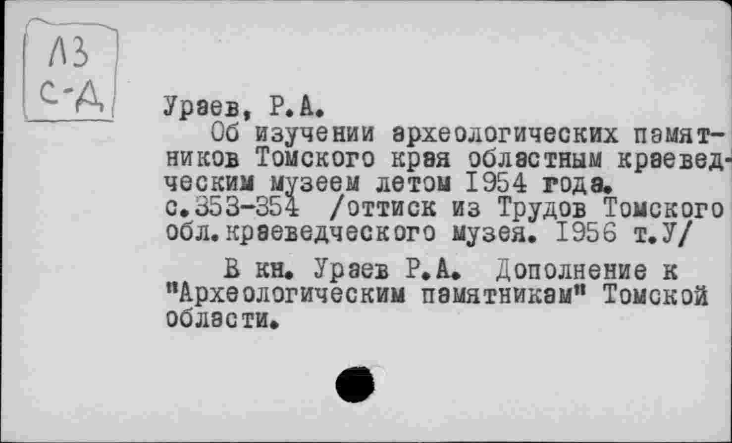 ﻿Ураев, P.А.
Об изучении археологических памятников Томского края областным краеведческим музеем летом 1954 года.
с.353-354 /оттиск из Трудов Томского обл. краеведческого музея. 1956 т.У/
В кн. Ураев Р.А. Дополнение к "Археологическим памятникам" Томской области.